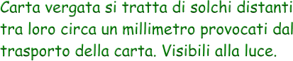 Carta vergata si tratta di solchi distanti tra loro circa un millimetro provocati dal trasporto della carta. Visibili alla luce.